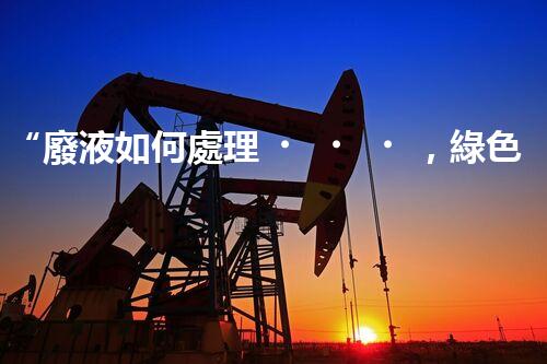 “廢液如何處理，綠色環(huán)保新篇章”